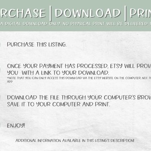 May include: A green and white illustrated guide with four numbered steps on how to purchase, download, and print a digital download. The text reads "PURCHASE | DOWNLOAD | PRINT. This is a digital download only. No physical print will be delivered to you."  The steps are: 1. Purchase this listing. 2. Once your payment has processed, Etsy will provide you with a link to your download. *Note that you can only access this download via the Etsy website on the computer, not through the app. 3. Download the file through your computer's browser, save it to your computer and print. 4. Enjoy! Additional information available in this listing's description.