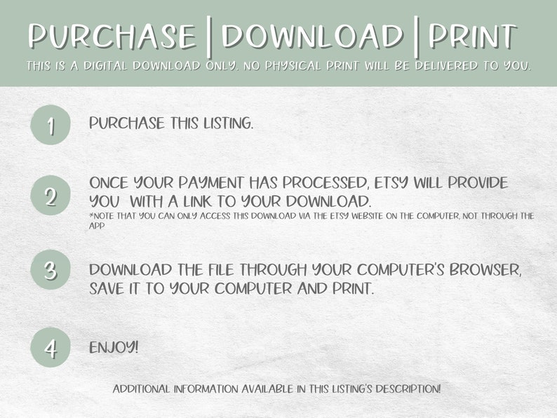 May include: A green and white illustrated guide with four numbered steps on how to purchase, download, and print a digital download. The text reads "PURCHASE | DOWNLOAD | PRINT. This is a digital download only. No physical print will be delivered to you."  The steps are: 1. Purchase this listing. 2. Once your payment has processed, Etsy will provide you with a link to your download. *Note that you can only access this download via the Etsy website on the computer, not through the app. 3. Download the file through your computer's browser, save it to your computer and print. 4. Enjoy! Additional information available in this listing's description.