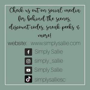 May include: A graphic with text that reads "Check us out on social media for behind the scenes. discount codes, sneak peeks & more!"  The website address www.simplysallie.com is listed below the text. Social media icons for Facebook, Instagram, YouTube, and TikTok are listed below the website address with the corresponding usernames: Simply Sallie, simply_sallie, Simply Sallie, and simplysalliesc.
