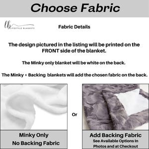 May include: Choose Fabric: A white minky blanket with no backing fabric and a gray minky blanket with a backing fabric. The design pictured in the listing will be printed on the front side of the blanket. The minky only blanket will be white on the back. The minky + backing blankets will add the chosen fabric on the back.
