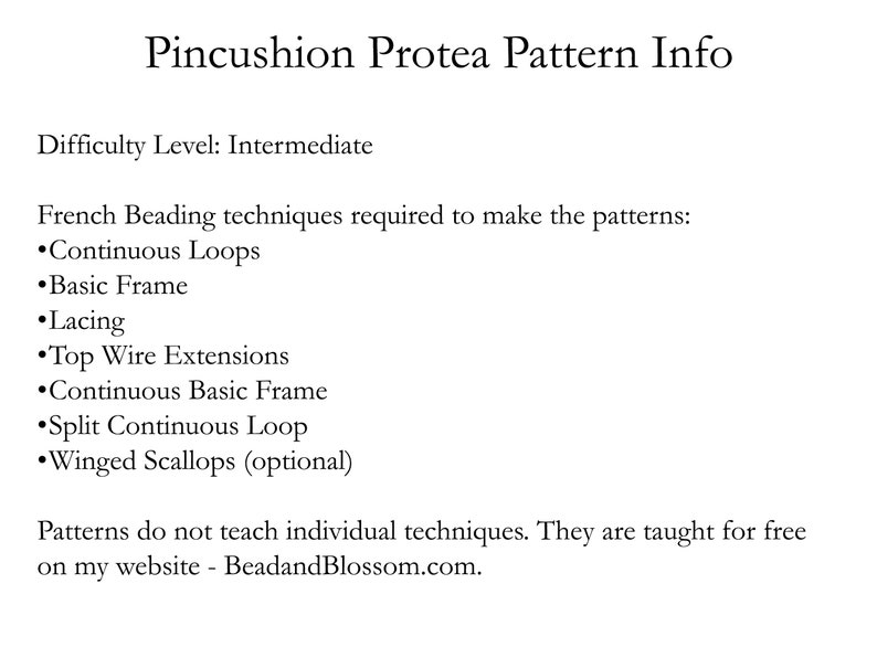 May include: Pincushion Protea Pattern Info. Difficulty Level: Intermediate. French Beading techniques required to make the patterns: Continuous Loops, Basic Frame, Lacing, Top Wire Extensions, Continuous Basic Frame, Split Continuous Loop, Winged Scallops (optional). Patterns do not teach individual techniques. They are taught for free on my website - BeadandBlossom.com.