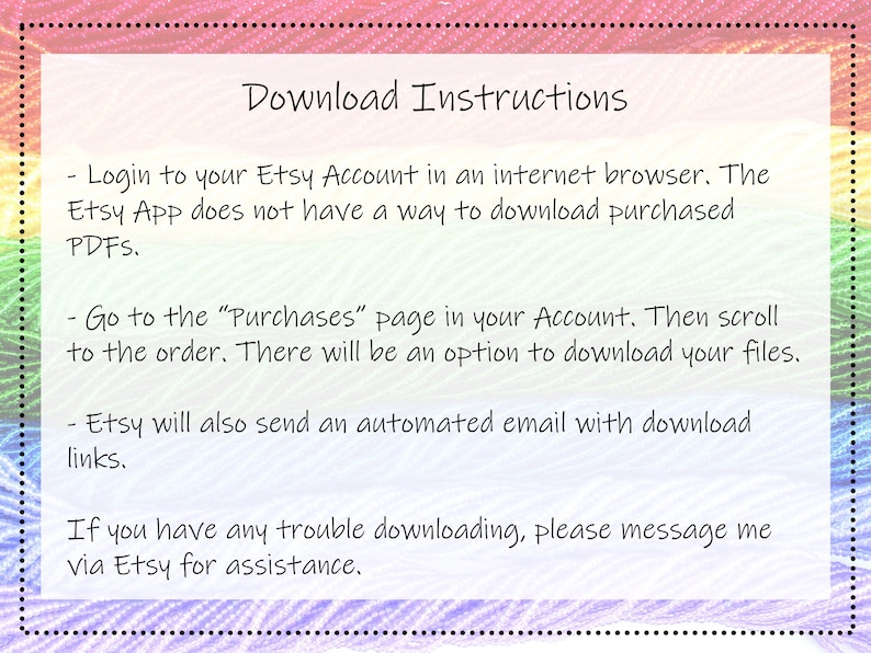 May include: Download instructions for Etsy purchases.  Login to your Etsy account in an internet browser. The Etsy app does not have a way to download purchased PDFs. Go to the "Purchases" page in your account. Then scroll to the order. There will be an option to download your files. Etsy will also send an automated email with download links. If you have any trouble downloading, please message me via Etsy for assistance.