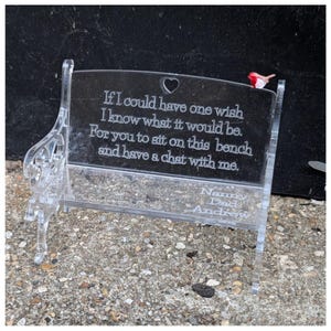 May include: A clear acrylic miniature bench featuring an engraved heart cutout and the text: If I could have one wish I know what it would be. For you to sit on this bench and have a chat with me. The seat includes the names Nanny, Dad, Andrew.