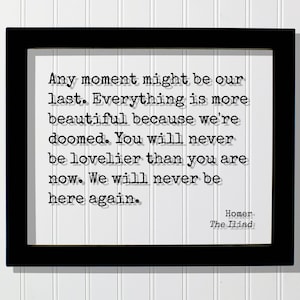 Homer - The Iliad - Quote - Any moment might be our last Everything is more beautiful because we&#39;re doomed You will never be lovelier