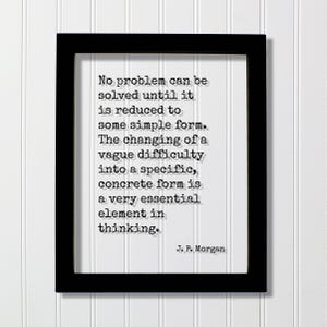 May include: A black rectangular frame containing a white print with the black typewriter-style text: No problem can be solved until it is reduced to some simple form. The changing of a vague difficulty into a specific, concrete form is a very essential element in thinking. J. P. Morgan.
