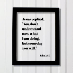 May include: Black framed print with a white background and a quote from the Bible, John 13:7. The quote reads, "Jesus replied, "You don't understand now what I am doing, but someday you will."