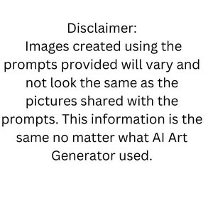 May include: A white background with black text. The text reads: "Disclaimer: Images created using the prompts provided will vary and not look the same as the pictures shared with the prompts. This information is the same no matter what AI Art Generator used."
