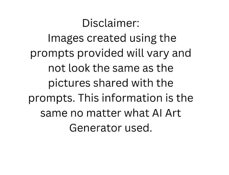 May include: A white background with black text. The text reads: "Disclaimer: Images created using the prompts provided will vary and not look the same as the pictures shared with the prompts. This information is the same no matter what AI Art Generator used."