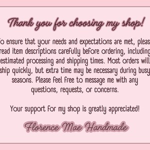 May include: A rectangular light pink card with a dark pink border and dark pink text. The text reads: Thank you for choosing my shop! To ensure that your needs and expectations are met, please read item descriptions carefully before ordering, including estimated processing and shipping times. Most orders will ship quickly, but extra time may be necessary during busy seasons. Please feel free to message me with any questions, requests, or concerns. Your support for my shop is greatly appreciated! Florence Mae Handmade.