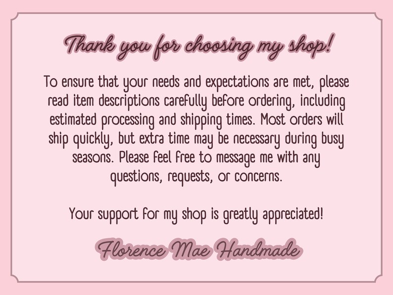 May include: A rectangular light pink card with a dark pink border and dark pink text. The text reads: Thank you for choosing my shop! To ensure that your needs and expectations are met, please read item descriptions carefully before ordering, including estimated processing and shipping times. Most orders will ship quickly, but extra time may be necessary during busy seasons. Please feel free to message me with any questions, requests, or concerns. Your support for my shop is greatly appreciated! Florence Mae Handmade.