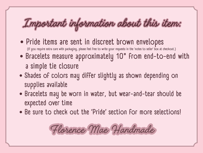 May include: A light pink informational sign with dark brown text that reads: Important information about this item: Pride items are sent in discreet brown envelopes, Bracelets measure approximately 10 inches, and Florence Mae Handmade.