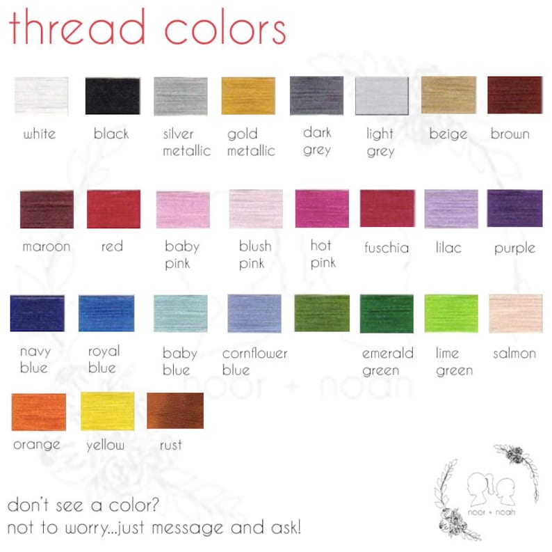 May include: A chart showing a variety of thread colors, including white, black, silver, gold, dark grey, light grey, beige, brown, maroon, red, baby pink, blush pink, hot pink, fuchsia, lilac, purple, navy blue, royal blue, baby blue, cornflower blue, emerald green, lime green, salmon, orange, yellow, and rust. The text "thread colors" is at the top of the chart. The text "don't see a color? not to worry...just message and ask!" is at the bottom of the chart.
