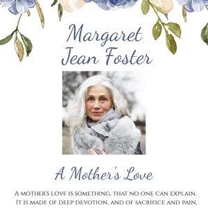 May include: A black and white photo of a woman with white hair wearing a gray scarf and a white fur coat. The photo is surrounded by a floral border with blue and white flowers. The text "Margaret Jean Foster" is above the photo and the text "A Mother's Love" is below the photo. The text "A MOTHER'S LOVE IS SOMETHING, THAT NO ONE CAN EXPLAIN. IT IS MADE OF DEEP DEVOTION, AND OF SACRIFICE AND PAIN, IT IS ENDLESS AND UNSELFISH, AND ENDURING COME WHAT MAY. FOR NOTHING CAN DESTROY IT, OR TAKE THAT LOVE AWAY. -HELEN STEINER RICE" is below the photo.