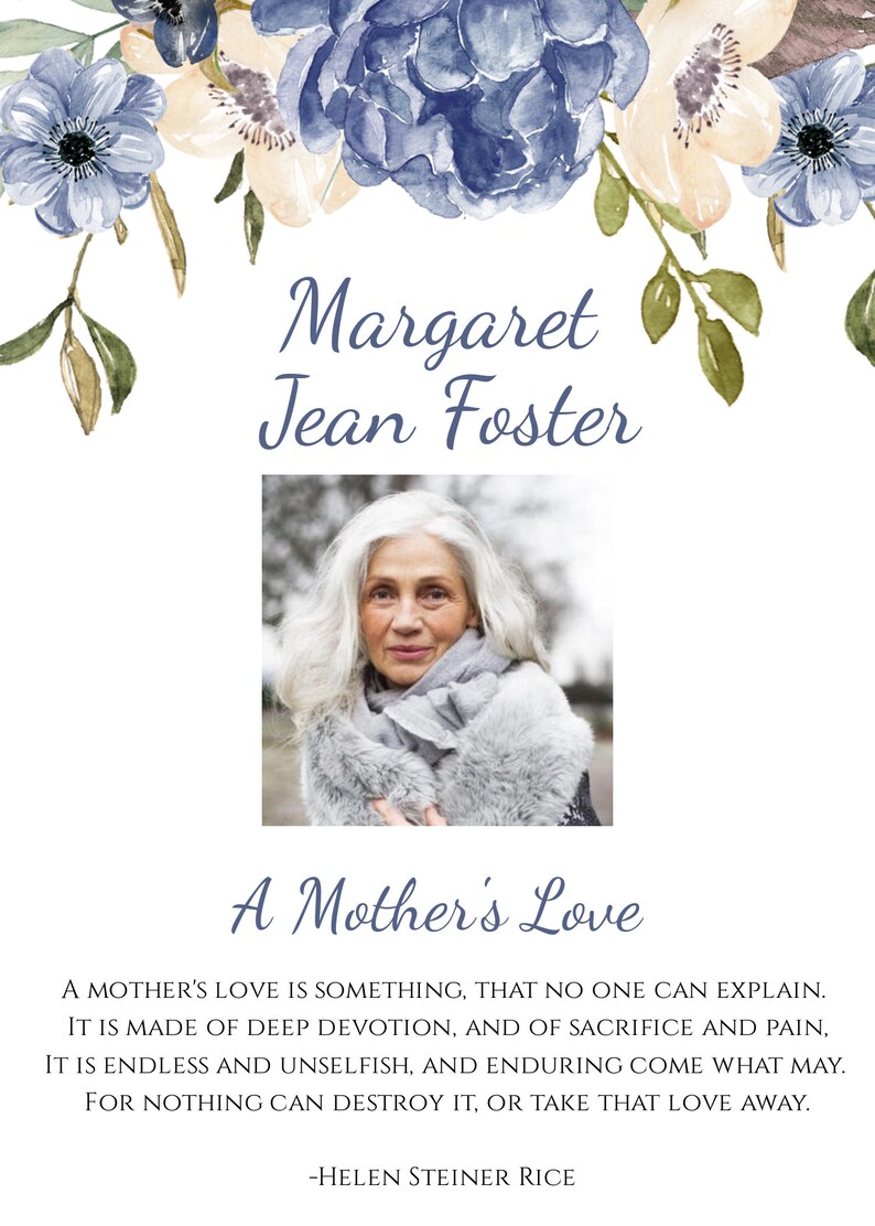 May include: A black and white photo of a woman with white hair wearing a gray scarf and a white fur coat. The photo is surrounded by a floral border with blue and white flowers. The text "Margaret Jean Foster" is above the photo and the text "A Mother's Love" is below the photo. The text "A MOTHER'S LOVE IS SOMETHING, THAT NO ONE CAN EXPLAIN. IT IS MADE OF DEEP DEVOTION, AND OF SACRIFICE AND PAIN, IT IS ENDLESS AND UNSELFISH, AND ENDURING COME WHAT MAY. FOR NOTHING CAN DESTROY IT, OR TAKE THAT LOVE AWAY. -HELEN STEINER RICE" is below the photo.