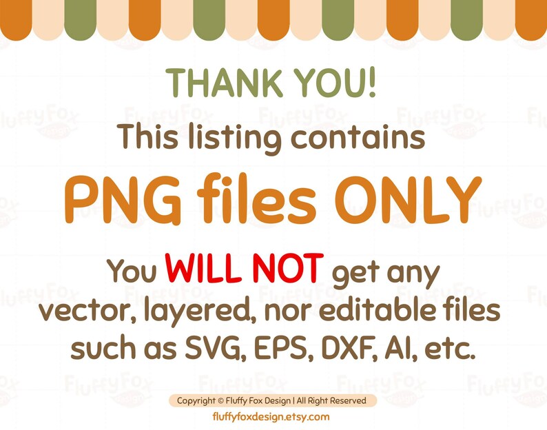 May include: A digital download listing for PNG files only. The text reads "Thank you! This listing contains PNG files ONLY. You WILL NOT get any vector, layered, nor editable files such as SVG, EPS, DXF, AI, etc. Copyright &copy; Fluffy Fox Design | All Right Reserved fluffyfoxdesign.etsy.com"