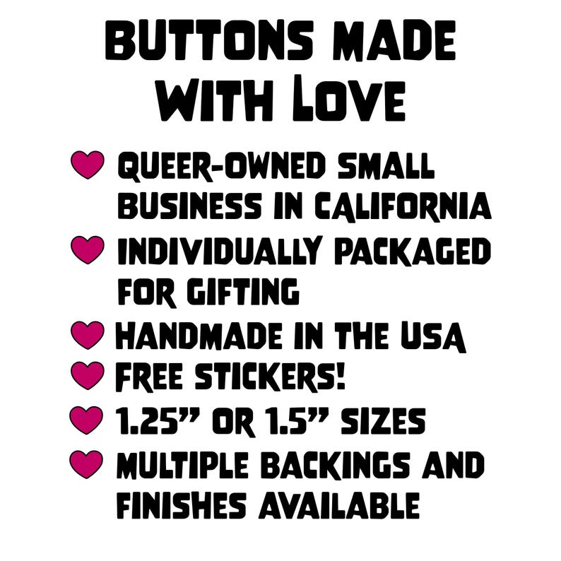 K&ouml;nnte beinhalten: Wei&szlig;er Hintergrund mit schwarzem Text: "BUTTONS MADE WITH LOVE." Zus&auml;tzlicher Text lautet "QUEER-OWNED SMALL BUSINESS IN CALIFORNIA," "INDIVIDUALLY PACKAGED FOR GIFTING" und "HANDMADE IN THE USA." Das Bild zeigt auch "FREE STICKERS!" und "1.25" OR 1.5" SIZES."