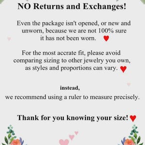 May include: A white informational sign decorated with watercolor floral illustrations in the corners. The text reads: NO Returns and Exchanges! Even the package isn't opened, or new and unworn, because we are not 100% sure it has not been worn. For the most accrate fit, please avoid comparing sizing to other jewelry you own, as styles and proportions can vary. instead, we recommend using a ruler to measure precisely. Thank for you knowing your size!
