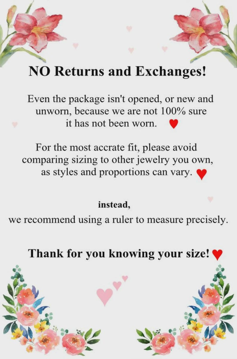 May include: A white informational sign decorated with watercolor floral illustrations in the corners. The text reads: NO Returns and Exchanges! Even the package isn't opened, or new and unworn, because we are not 100% sure it has not been worn. For the most accrate fit, please avoid comparing sizing to other jewelry you own, as styles and proportions can vary. instead, we recommend using a ruler to measure precisely. Thank for you knowing your size!
