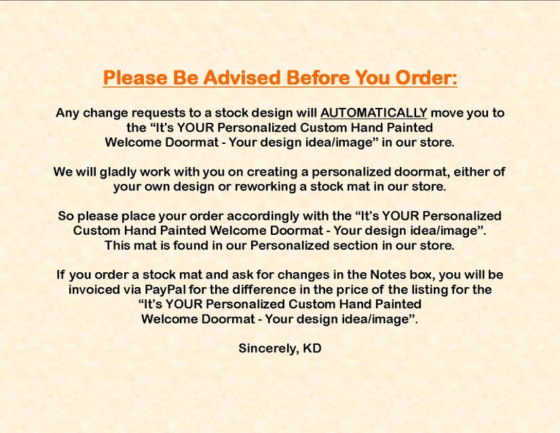 May include: Text on a beige background with the title "Please Be Advised Before You Order:" and instructions for ordering personalized doormats. The text explains that any changes to a stock design will automatically move the order to a personalized doormat listing. The text also explains that if a customer orders a stock doormat and requests changes in the notes, they will be invoiced for the difference in price. The text ends with "Sincerely, KD".
