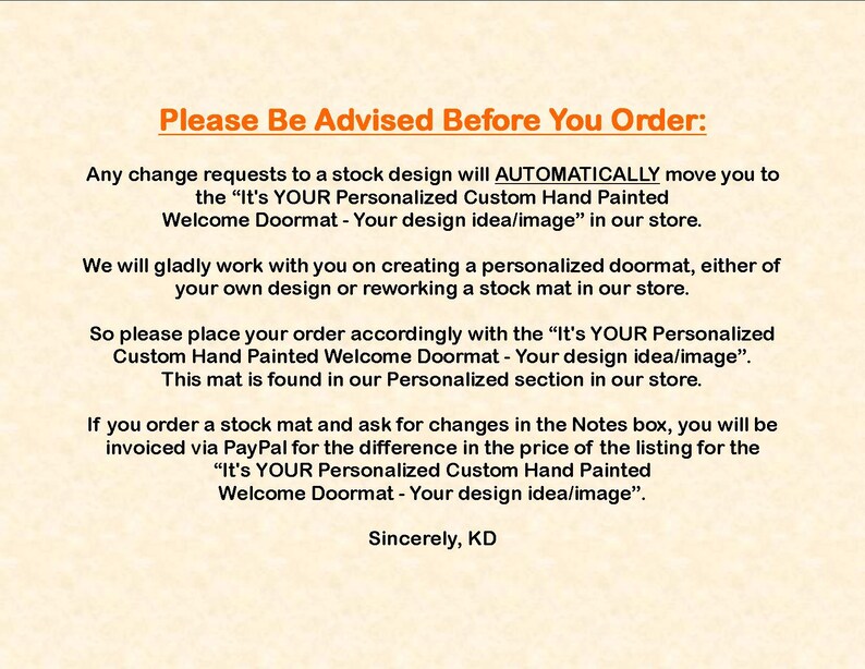 May include: Text on a beige background with the title "Please Be Advised Before You Order:" and instructions about ordering personalized doormats. The text explains that any changes to a stock design will automatically move the order to a personalized doormat listing. The text also explains that if a customer orders a stock doormat and requests changes in the notes, they will be invoiced for the difference in price. The text ends with "Sincerely, KD".