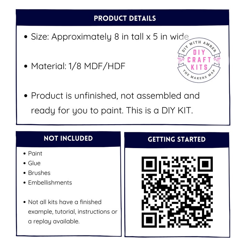 May include: Product details for a DIY craft kit. The kit includes unfinished wood pieces that are approximately 8 inches tall and 5 inches wide. The kit is made of 1/8 inch MDF/HDF. The kit is not assembled and requires painting. The kit does not include paint, glue, brushes, or embellishments. A QR code is included to access instructions and tutorials.