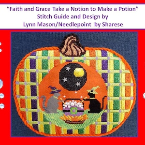 May include: A needlepoint design of a pumpkin with two black cats making a potion in a cauldron. The text "Faith and Grace Take a Notion to Make a Potion" is above the pumpkin. The text "Stitch Guide and Design by Lynn Mason/Needlepoint by Sharese" is below the pumpkin.