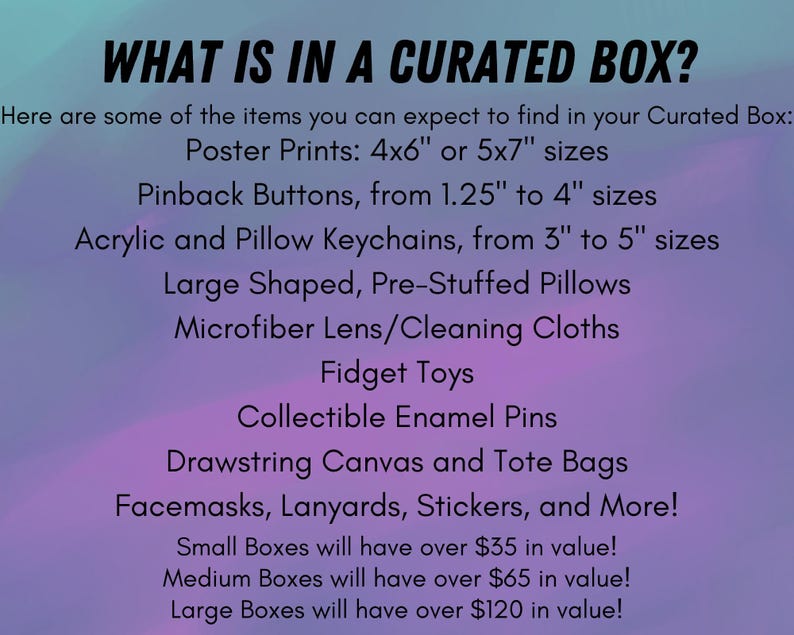 May include: A list of items included in a curated box. The items include poster prints, pinback buttons, keychains, pillows, microfiber cloths, fidget toys, enamel pins, drawstring bags, face masks, lanyards, and stickers. The text also states that small boxes will have over $35 in value, medium boxes will have over $65 in value, and large boxes will have over $120 in value.