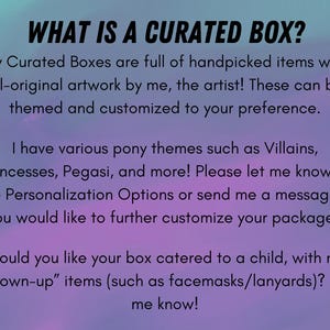 May include: Text on a purple and blue background that reads "WHAT IS A CURATED BOX?"  My Curated Boxes are full of handpicked items with all-original artwork by me, the artist! These can be themed and customized to your preference. I have various pony themes such as Villains, Princesses, Pegasi, and more! Please let me know in the Personalization Options or send me a message if you would like to further customize your package. Would you like your box catered to a child, with no "grown-up" items (such as facemasks/lanyards)? Let me know!