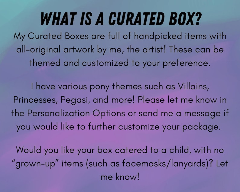 May include: Text on a purple and blue background that reads "WHAT IS A CURATED BOX?"  My Curated Boxes are full of handpicked items with all-original artwork by me, the artist! These can be themed and customized to your preference. I have various pony themes such as Villains, Princesses, Pegasi, and more! Please let me know in the Personalization Options or send me a message if you would like to further customize your package. Would you like your box catered to a child, with no "grown-up" items (such as facemasks/lanyards)? Let me know!