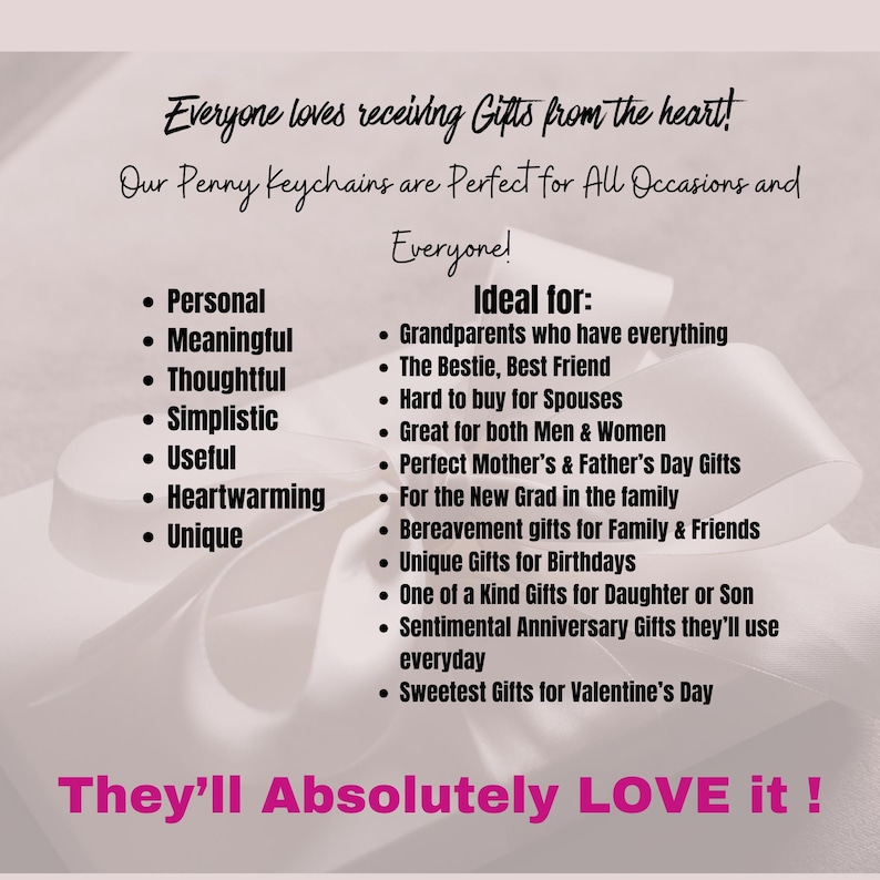 May include: A pink and white background with black text that reads "Everyone loves receiving Gifts from the heart! Our Penny Keychains are Perfect for All Occasions and Everyone! Ideal for: Grandparents who have everything, The Bestie, Best Friend, Hard to buy for Spouses, Great for both Men & Women, Perfect Mother's & Father's Day Gifts, For the New Grad in the family, Bereavement gifts for Family & Friends, Unique Gifts for Birthdays, One of a Kind Gifts for Daughter or Son, Sentimental Anniversary Gifts they'll use everyday, Sweetest Gifts for Valentine's Day. They'll Absolutely LOVE it!"