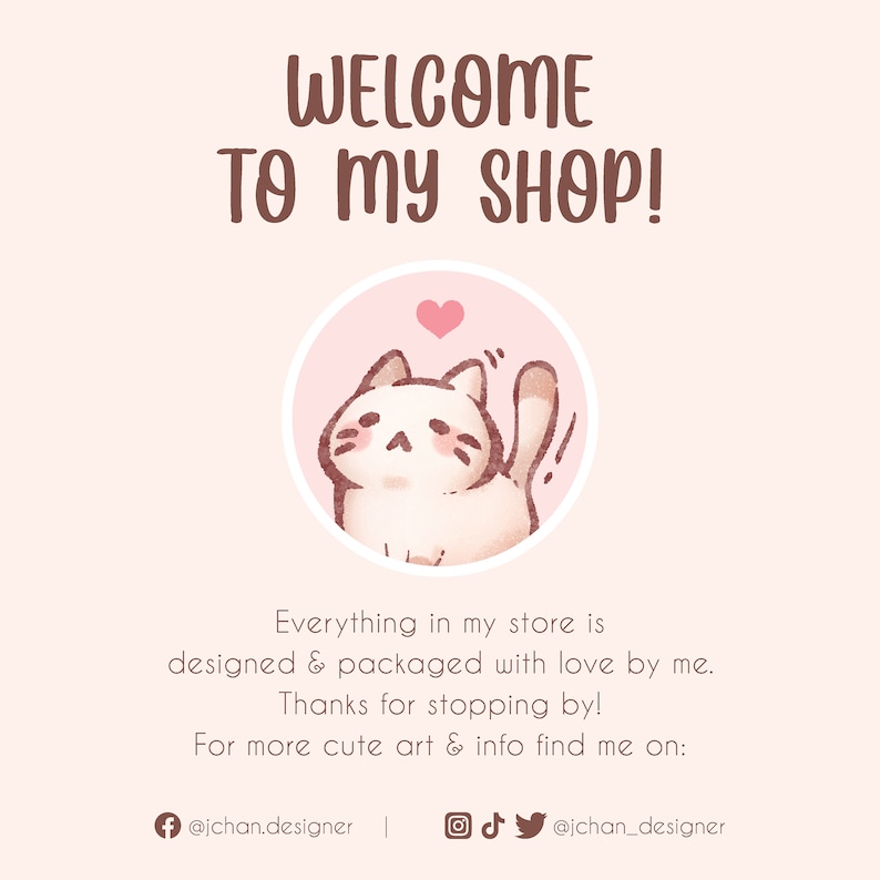 May include: Welcome to my shop! A pink circle with a white cat with a pink heart above it. The text says "Everything in my store is designed & packaged with love by me. Thanks for stopping by! For more cute art & info find me on: @jchan.designer"