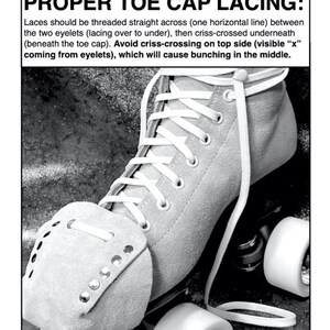 May include: Black and white photograph of a roller skate with white laces. The laces are threaded straight across the toe cap, then criss-crossed underneath the toe cap. The text "PROPER TOE CAP LACING:" is above the image. The text explains how to lace the skate properly.