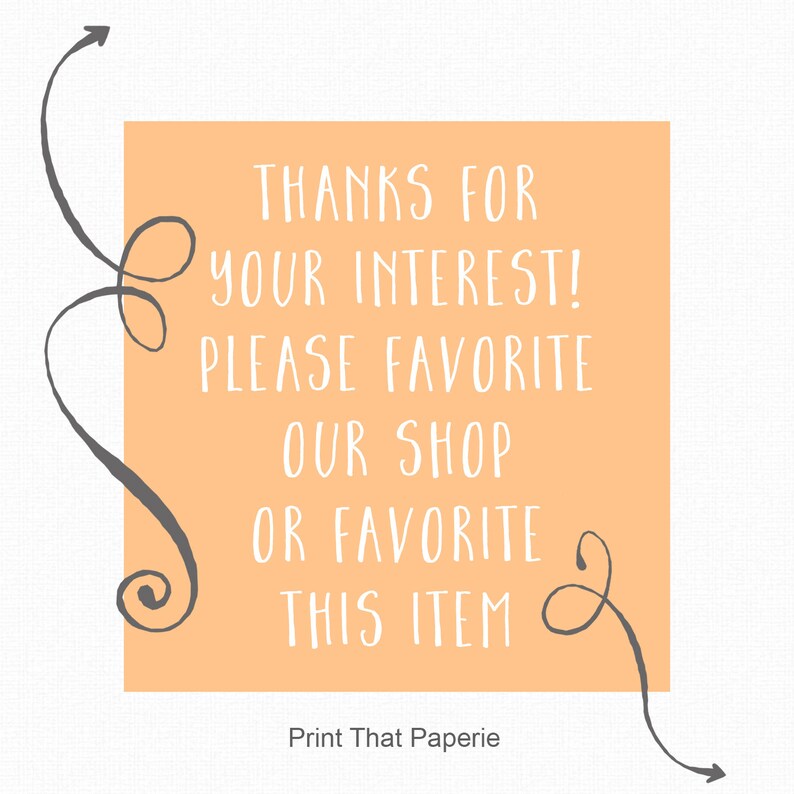 May include: A peach-colored square with rounded corners and white text that reads "THANKS FOR YOUR INTEREST! PLEASE FAVORITE OUR SHOP OR FAVORITE THIS ITEM" with a gray swirl design on either side. The text "Print That Paperie" is below the square.
