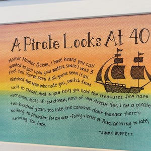 May include: A watercolor painting of a pirate ship with a quote by Jimmy Buffett that reads "A Pirate Looks At 40". The quote reads "Mother Mother Ocean, I have heard you call wanted to sail upon your waters, since I was 3 feet tall. You've seen it all, you've seen it all. Watched the men who rode you, switch from sails to steam. And in your belly you hold the treasures few have ever seen, Most of 'em dream, Most of 'em dream. Yes I am a pirate two hundred years too late, the cannons don't thunder there's nothing to plunder, I'm an over-forty victim of fate, arriving to late, arriving too. Late."