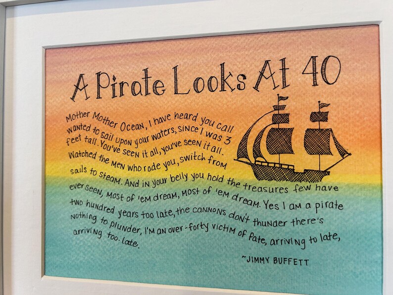 May include: A watercolor painting of a pirate ship with a quote by Jimmy Buffett that reads "A Pirate Looks At 40". The quote reads "Mother Mother Ocean, I have heard you call wanted to sail upon your waters, since I was 3 feet tall. You've seen it all, you've seen it all. Watched the men who rode you, switch from sails to steam. And in your belly you hold the treasures few have ever seen, Most of 'em dream, Most of 'em dream. Yes I am a pirate two hundred years too late, the cannons don't thunder there's nothing to plunder, I'm an over-forty victim of fate, arriving to late, arriving too. Late."
