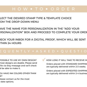May include: How to order and frequently asked questions about custom rubber stamps.  Select the desired stamp type and template choice from the drop-down menu. Leave the name for personalization in the "Add Your Personalization" box and proceed to complete your order. Check your inbox for a digital proof, which will be sent within 24 hours.  Is it possible to use my own design? Yes, most designs are doable. Please send your file via Etsy message and we'll check if we'd be able to make it. Do you have ink colors other than black? Yes, please contact us for the most up-to-date options. How long will it take to receive my order? Orders placed with standard shipping are typically delivered within 2-3 weeks. Orders placed with expedited shipping are typically delivered within 2-4 business days.