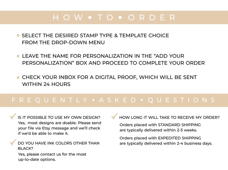 May include: How to order and frequently asked questions about custom rubber stamps.  Select the desired stamp type and template choice from the drop-down menu. Leave the name for personalization in the "Add Your Personalization" box and proceed to complete your order. Check your inbox for a digital proof, which will be sent within 24 hours.  Is it possible to use my own design? Yes, most designs are doable. Please send your file via Etsy message and we'll check if we'd be able to make it. Do you have ink colors other than black? Yes, please contact us for the most up-to-date options. How long will it take to receive my order? Orders placed with standard shipping are typically delivered within 2-3 weeks. Orders placed with expedited shipping are typically delivered within 2-4 business days.