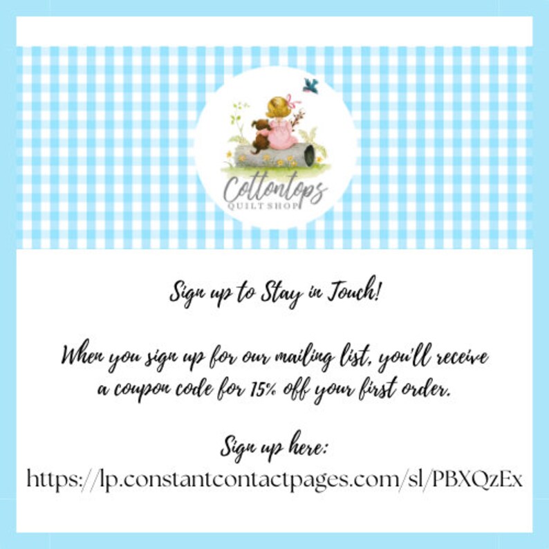 May include: A blue and white gingham background with a logo for Cottontops Quilt Shop. The logo features a cartoon girl sitting on a log with a dog. The text below the logo says "Sign up to Stay in Touch!" and "When you sign up for our mailing list, you'll receive a coupon code for 15% off your first order." The text below that says "Sign up here: https://lp.constantcontactpages.com/sl/PBXQzEx"