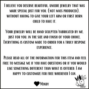 May include: Text on a white background that reads: "I believe you deserve beautiful, unique jewelry that was made special just for you. (Not mass produced). Without having to give your left arm or first born child to have it. Your jewelry will be hand sculpted/fabricated by me, just for you, in the size and finish of your choice. Everything is custom made to order for a truly bespoke experience. Please read all of the information for this item and feel free to message me if you have questions or if you would like something different than what is offered. I am happy to customize for free wherever I can. MINDY VARIANT JEWELRY"