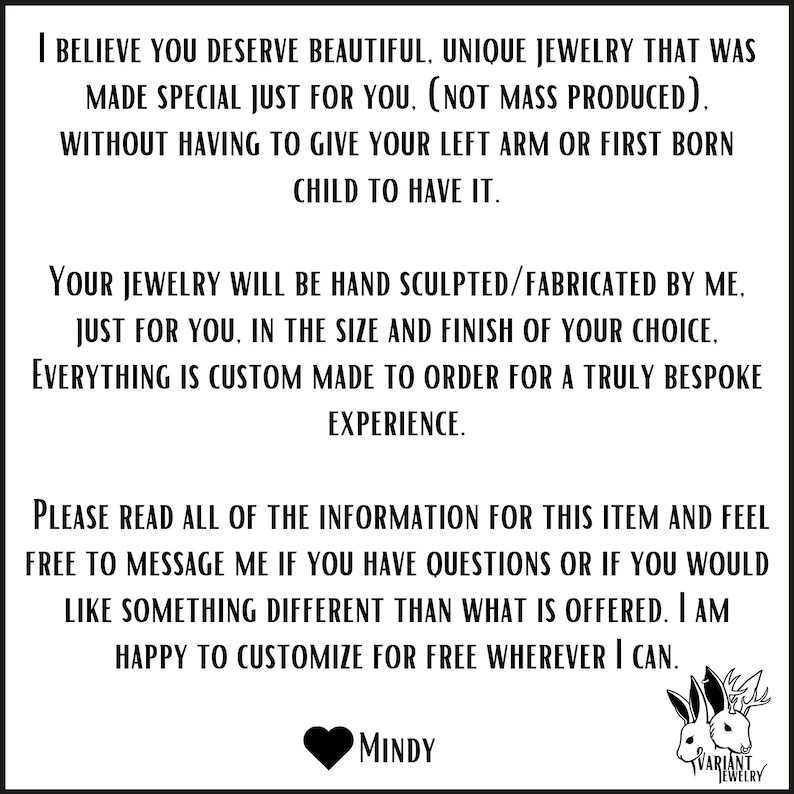 May include: Text on a white background that reads: "I believe you deserve beautiful, unique jewelry that was made special just for you. (Not mass produced). Without having to give your left arm or first born child to have it. Your jewelry will be hand sculpted/fabricated by me, just for you, in the size and finish of your choice. Everything is custom made to order for a truly bespoke experience. Please read all of the information for this item and feel free to message me if you have questions or if you would like something different than what is offered. I am happy to customize for free wherever I can. MINDY VARIANT JEWELRY"