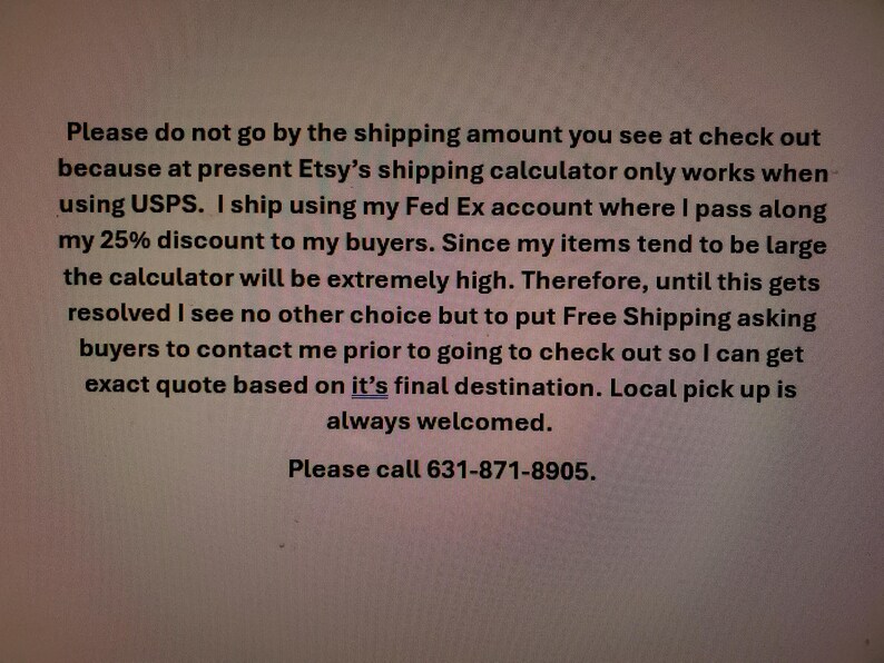May include: Text on a white background. The text explains that the Etsy shipping calculator is not accurate and to contact the seller for a quote. It also provides a phone number: 631-871-8905.