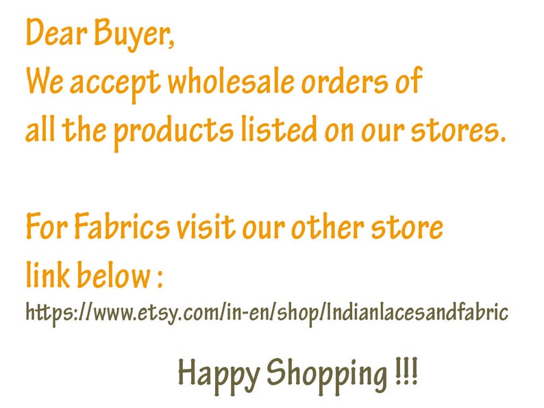 May include: A digital graphic with orange text on a white background stating: Dear Buyer, We accept wholesale orders of all the products listed on our stores. For Fabrics visit our other store link below: https://www.etsy.com/in-en/shop/Indianlacesandfabric Happy Shopping !!!