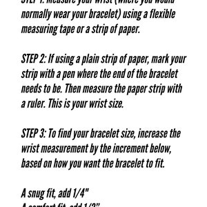 May include: Instructions on how to determine your bracelet size. Measure your wrist using a flexible measuring tape or a strip of paper. Mark the paper where the end of the bracelet should be. Measure the paper with a ruler. To find your bracelet size, add 1/4 inch for a snug fit, 1/2 inch for a comfort fit, or 3/4 to 1 inch for a loose fit.