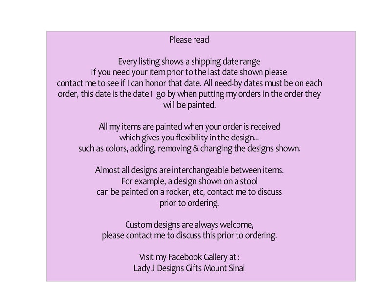 K&ouml;nnte beinhalten: Ein hellviolettes Hinweisschild mit schwarzem Text, der lautet: Please read. Every listing shows a shipping date range. If you need your item prior to the last date shown please contact me to see if I can honor that date. All need-by dates must be on each order, this date is the date I go by when putting my orders in the order they will be painted. All my items are painted when your order is received which gives you flexibility in the design... such as colors, adding, removing & changing the designs shown. Almost all designs are interchangeable between items. For example, a design shown on a stool can be painted on a rocker, etc, contact me to discuss prior to ordering. Custom designs are always welcome, please contact me to discuss this prior to ordering. Visit my Facebook Gallery at: Lady J Designs Gifts Mount Sinai.