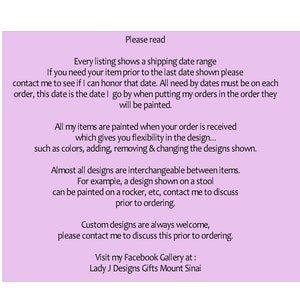 May include: A pink text box with information about custom painted items. The text reads: "Please read. Every listing shows a shipping date range. If you need your item prior to the last date shown please contact me to see if I can honor that date. All need-by dates must be on each order, this date is the date I go by when putting my orders in the order they will be painted. All my items are painted when your order is received which gives you flexibility in the design... such as colors, adding, removing & changing the designs shown. Almost all designs are interchangeable between items. For example, a design shown on a stool can be painted on a rocker, etc, contact me to discuss prior to ordering. Custom designs are always welcome, please contact me to discuss this prior to ordering. Visit my Facebook Gallery at: Lady J Designs Gifts Mount Sinai"