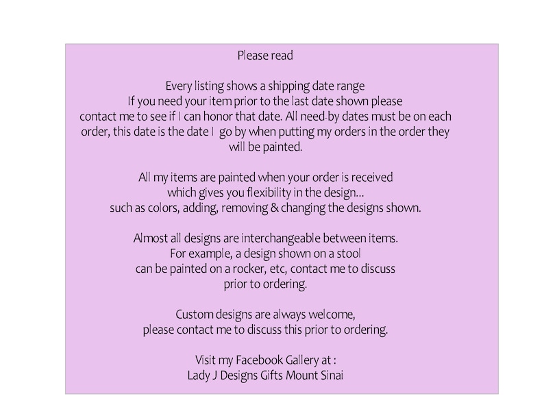 May include: A pink text box with information about custom painted items. The text reads: "Please read. Every listing shows a shipping date range. If you need your item prior to the last date shown please contact me to see if I can honor that date. All need-by dates must be on each order, this date is the date I go by when putting my orders in the order they will be painted. All my items are painted when your order is received which gives you flexibility in the design... such as colors, adding, removing & changing the designs shown. Almost all designs are interchangeable between items. For example, a design shown on a stool can be painted on a rocker, etc, contact me to discuss prior to ordering. Custom designs are always welcome, please contact me to discuss this prior to ordering. Visit my Facebook Gallery at: Lady J Designs Gifts Mount Sinai"