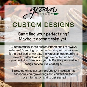 May include: Custom wood rings with a variety of designs. The text reads "grown R-I-N-G-S CUSTOM DESIGNS Can't find your perfect ring? Maybe it doesn't exist yet. Custom orders, ideas and collaborations are always welcome! Dreaming up the perfect ring with customers is the best part of my day. It gives us an opportunity to include materials and design elements that have a personal significance for you. I offer this personalized design service free of charge. See some of my custom designs for inspiration at facebook.com/grownrings and contact me for more information and to get started."