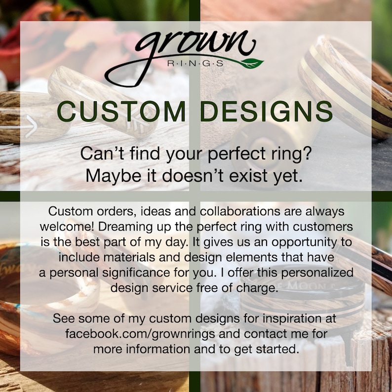 May include: Custom wood rings with a variety of designs. The text reads "grown R-I-N-G-S CUSTOM DESIGNS Can't find your perfect ring? Maybe it doesn't exist yet. Custom orders, ideas and collaborations are always welcome! Dreaming up the perfect ring with customers is the best part of my day. It gives us an opportunity to include materials and design elements that have a personal significance for you. I offer this personalized design service free of charge. See some of my custom designs for inspiration at facebook.com/grownrings and contact me for more information and to get started."