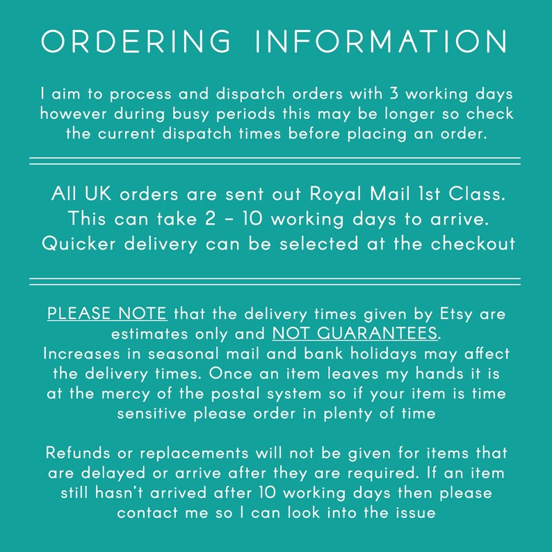 May include: A teal green background with white text outlining ordering information for UK orders. The text explains that orders are processed within 3 working days, but may take longer during busy periods. It also states that all UK orders are sent via Royal Mail 1st Class, which takes 2-10 working days to arrive. The text also notes that delivery times are estimates only and not guarantees, and that delays may occur due to seasonal mail and bank holidays. The text also states that refunds or replacements will not be given for items that are delayed or arrive after they are required. If an item has not arrived after 10 working days, the customer is advised to contact the seller.