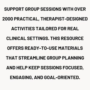 Puede incluir: Texto sobre fondo crema: "SUPPORT GROUP SESSIONS WITH OVER 2000 PRACTICAL, THERAPIST-DESIGNED ACTIVITIES TAILORED FOR REAL CLINICAL SETTINGS. THIS RESOURCE OFFERS READY-TO-USE MATERIALS THAT STREAMLINE GROUP PLANNING AND HELP KEEP SESSIONS FOCUSED, ENGAGING, AND GOAL-ORIENTED."